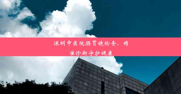 深圳中医院肠胃镜检查，精准诊断守护健康