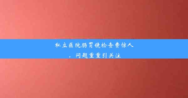 私立医院肠胃镜检查费惊人，问题重重引关注