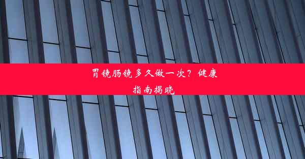 胃镜肠镜多久做一次？健康指南揭晓