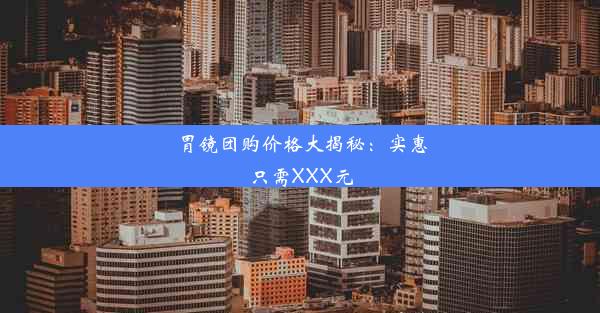 胃镜团购价格大揭秘：实惠只需XXX元