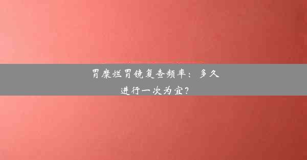 胃糜烂胃镜复查频率：多久进行一次为宜？