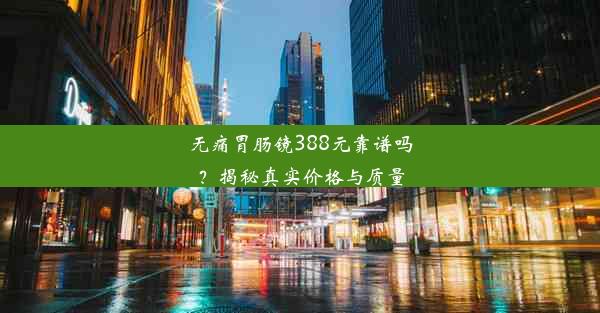 无痛胃肠镜388元靠谱吗？揭秘真实价格与质量