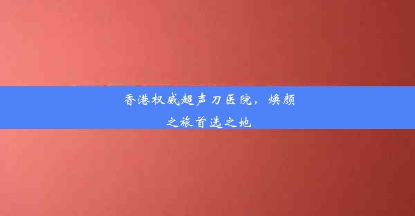 香港权威超声刀医院，焕颜之旅首选之地