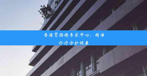 香港胃肠镜专家中心，精准诊疗守护健康