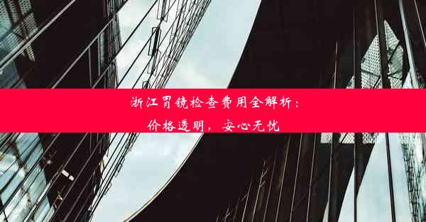 浙江胃镜检查费用全解析：价格透明，安心无忧