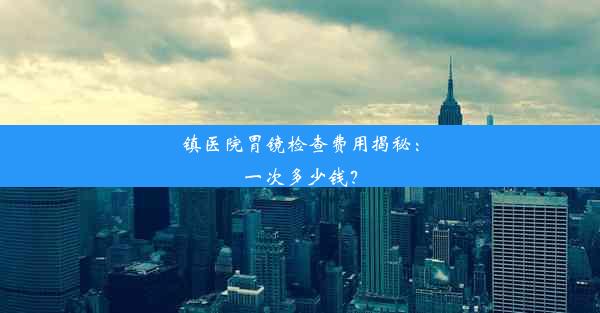 镇医院胃镜检查费用揭秘：一次多少钱？