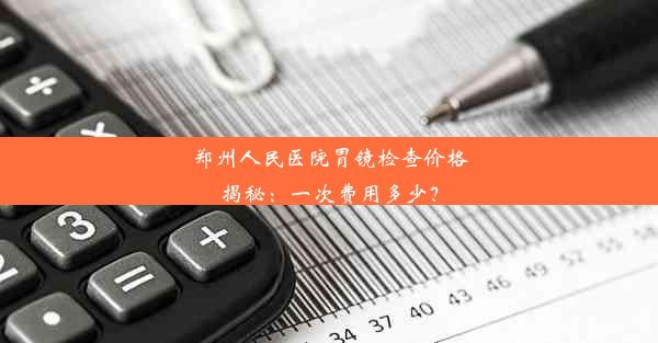 郑州人民医院胃镜检查价格揭秘：一次费用多少？