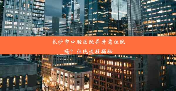 长沙市口腔医院弄牙需住院吗？住院流程揭秘