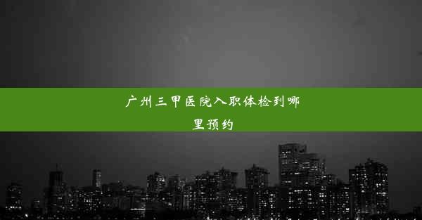 广州三甲医院入职体检到哪里预约