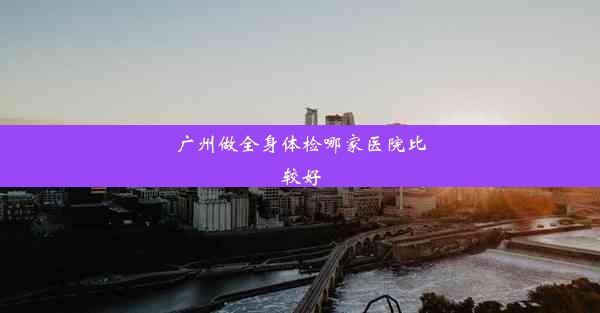 广州做全身体检哪家医院比较好