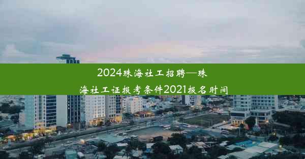 2024珠海社工招聘—珠海社工证报考条件2021报名时间