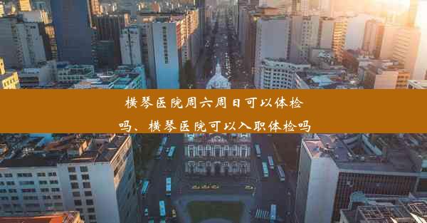 横琴医院周六周日可以体检吗、横琴医院可以入职体检吗