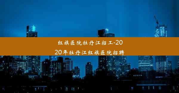 红旗医院牡丹江招工-2020年牡丹江红旗医院招聘