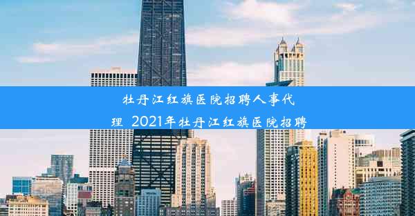 牡丹江红旗医院招聘人事代理_2021年牡丹江红旗医院招聘