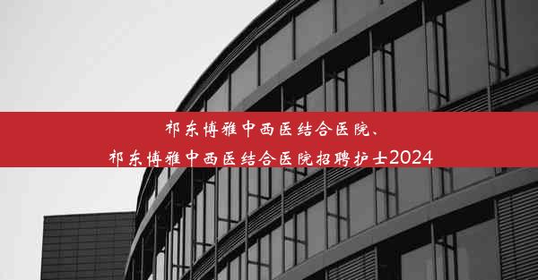 祁东博雅中西医结合医院、祁东博雅中西医结合医院招聘护士2024