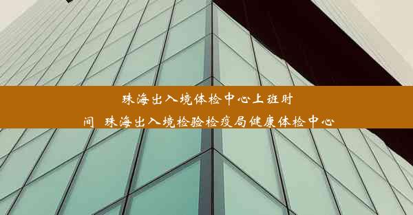 珠海出入境体检中心上班时间_珠海出入境检验检疫局健康体检中心