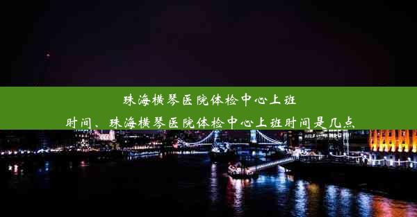 珠海横琴医院体检中心上班时间、珠海横琴医院体检中心上班时间是几点