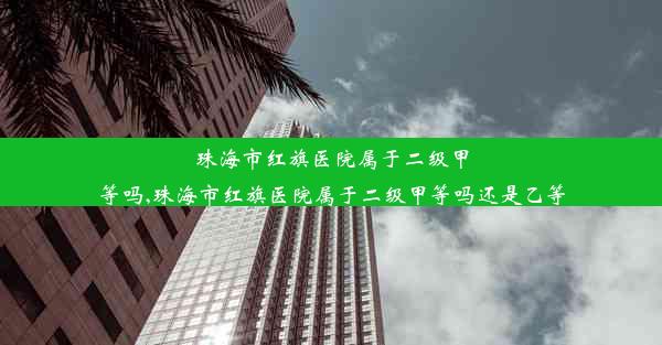 珠海市红旗医院属于二级甲等吗,珠海市红旗医院属于二级甲等吗还是乙等