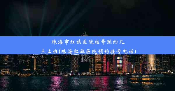 珠海市红旗医院挂号预约几点上班(珠海红旗医院预约挂号电话)