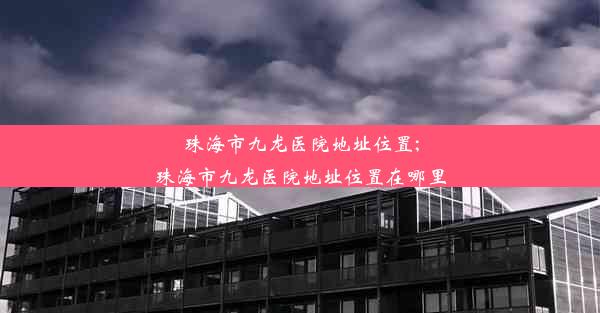 珠海市九龙医院地址位置;珠海市九龙医院地址位置在哪里