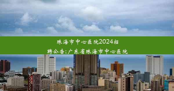 珠海市中心医院2024招聘公告;广东省珠海市中心医院