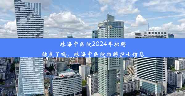 珠海中医院2024年招聘结束了吗、珠海中医院招聘护士信息