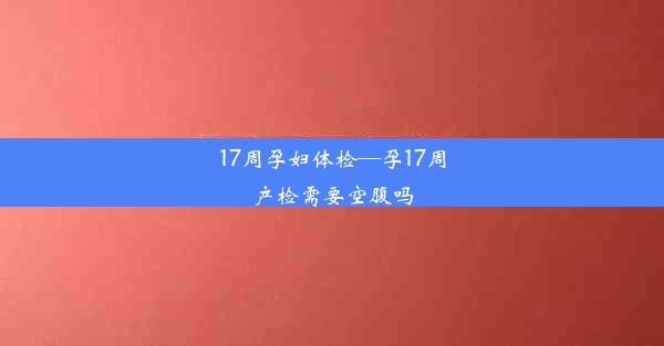 17周孕妇体检—孕17周产检需要空腹吗