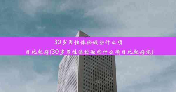 30岁男性体检做些什么项目比较好(30岁男性体检做些什么项目比较好呢)