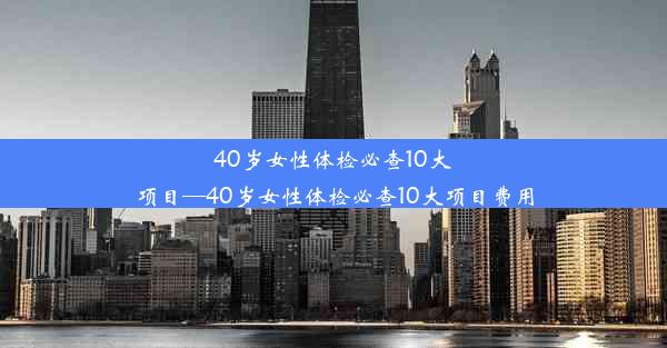 40岁女性体检必查10大项目—40岁女性体检必查10大项目费用