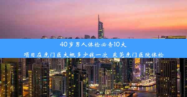 40岁男人体检必查10大项目在虎门医大概多少钱一次_东莞虎门医院体检