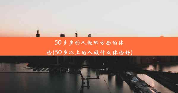 50多岁的人做哪方面的体检(50岁以上的人做什么体检好)