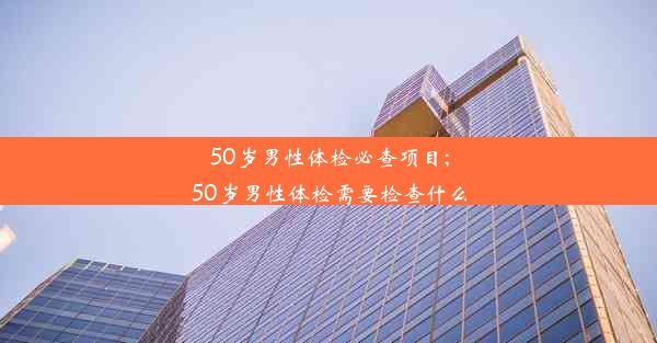 50岁男性体检必查项目;50岁男性体检需要检查什么