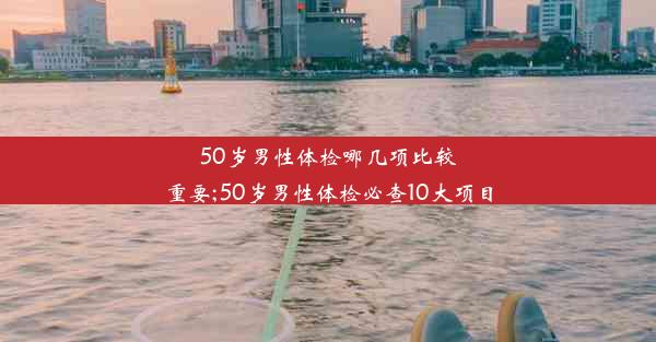 50岁男性体检哪几项比较重要;50岁男性体检必查10大项目