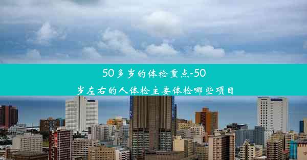 50多岁的体检重点-50岁左右的人体检主要体检哪些项目