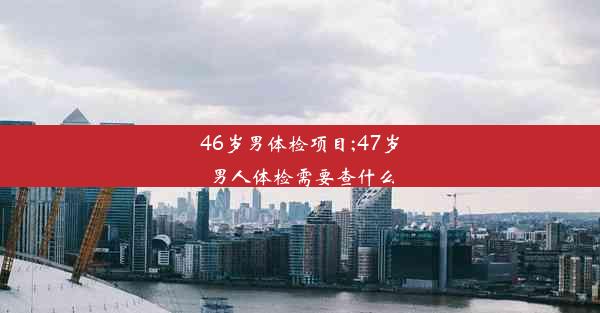 <b>46岁男体检项目;47岁男人体检需要查什么</b>