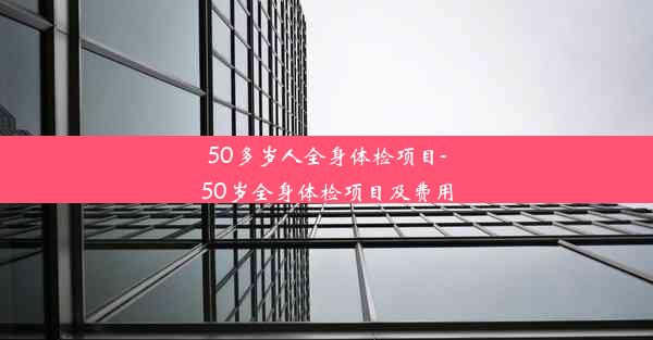 50多岁人全身体检项目-50岁全身体检项目及费用