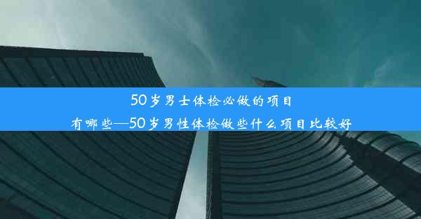 50岁男士体检必做的项目有哪些—50岁男性体检做些什么项目比较好