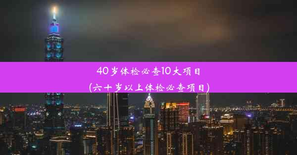 40岁体检必查10大项目(六十岁以上体检必查项目)