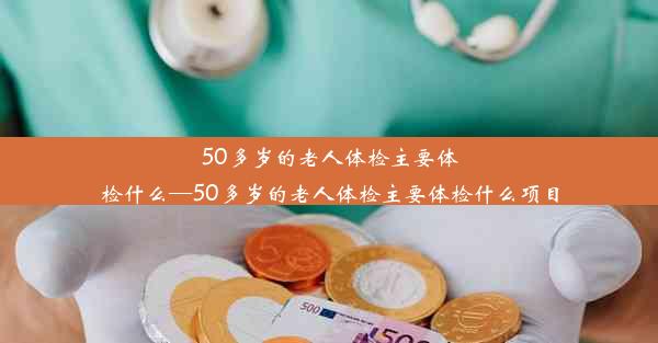 50多岁的老人体检主要体检什么—50多岁的老人体检主要体检什么项目