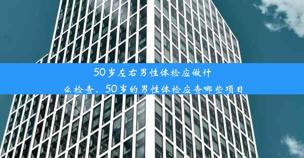 50岁左右男性体检应做什么检查、50岁的男性体检应查哪些项目