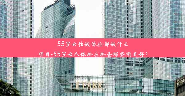 55岁女性做体检都做什么项目-55岁女人体检应检查哪些项目好？