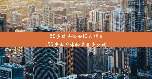 58岁体检必查10大项目;58岁正常体检需要多少钱