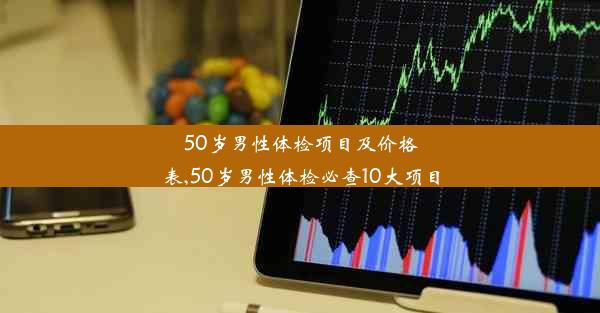 50岁男性体检项目及价格表,50岁男性体检必查10大项目