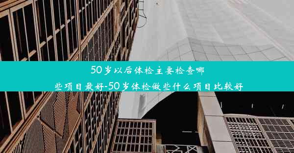 50岁以后体检主要检查哪些项目最好-50岁体检做些什么项目比较好