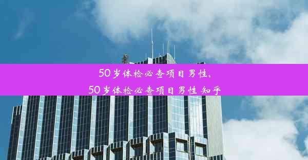 50岁体检必查项目男性,50岁体检必查项目男性 知乎