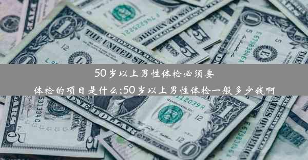 50岁以上男性体检必须要体检的项目是什么;50岁以上男性体检一般多少钱啊