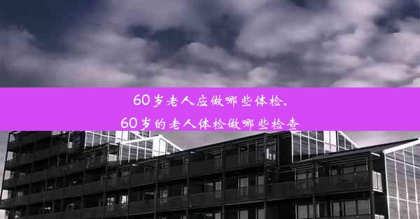 60岁老人应做哪些体检,60岁的老人体检做哪些检查