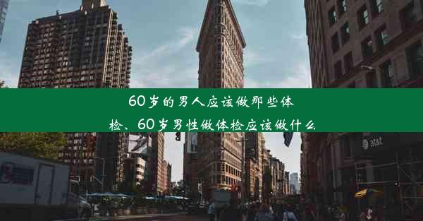 60岁的男人应该做那些体检、60岁男性做体检应该做什么