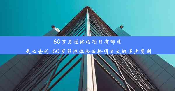 60岁男性体检项目有哪些是必查的_60岁男性体检必检项目大概多少费用