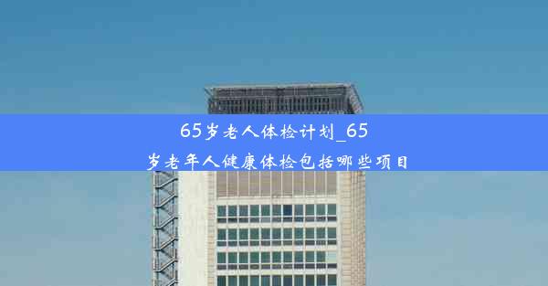 65岁老人体检计划_65岁老年人健康体检包括哪些项目